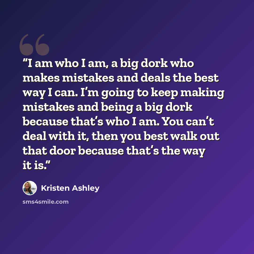“I am who I am, a big dork who makes mistakes and deals the best way I can. I’m going to keep making mistakes and being a big dork because that’s who I am. You can’t deal with it, then you best walk out that door because that’s the way it is.” quote by Kristen Ashley