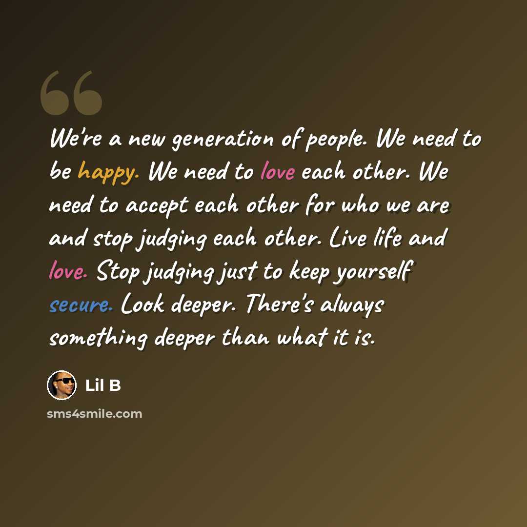 “We're a new generation of people. We need to be happy. We need to love each other. We need to accept each other for who we are and stop judging each other. Live life and love. Stop judging just to keep yourself secure. Look deeper. There's always something deeper than what it is.” quote by Lil B