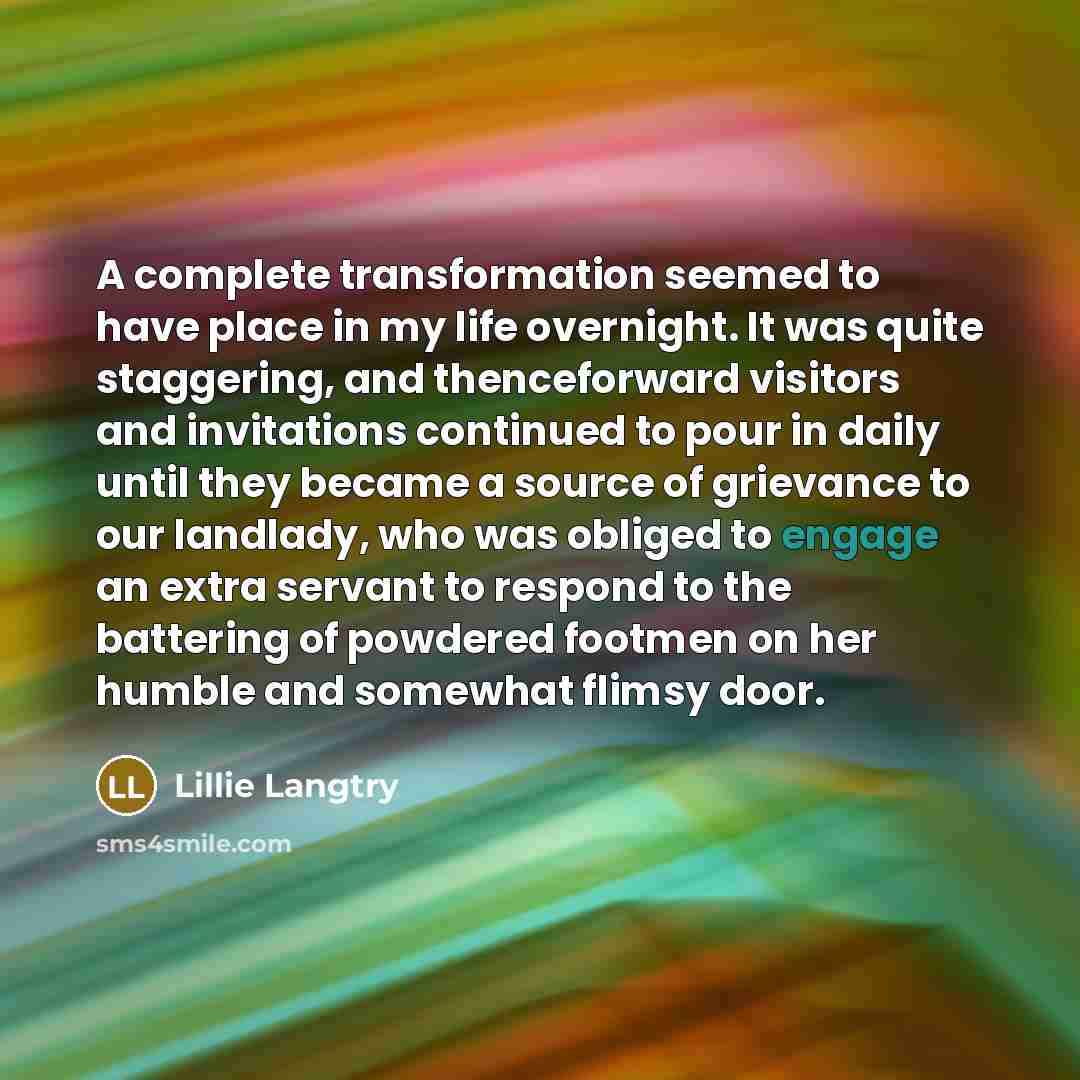 “A complete transformation seemed to have place in my life overnight. It was quite staggering, and thenceforward visitors and invitations continued to pour in daily until they became a source of grievance to our landlady, who was obliged to engage an extra servant to respond to the battering of…” quote by Lillie Langtry