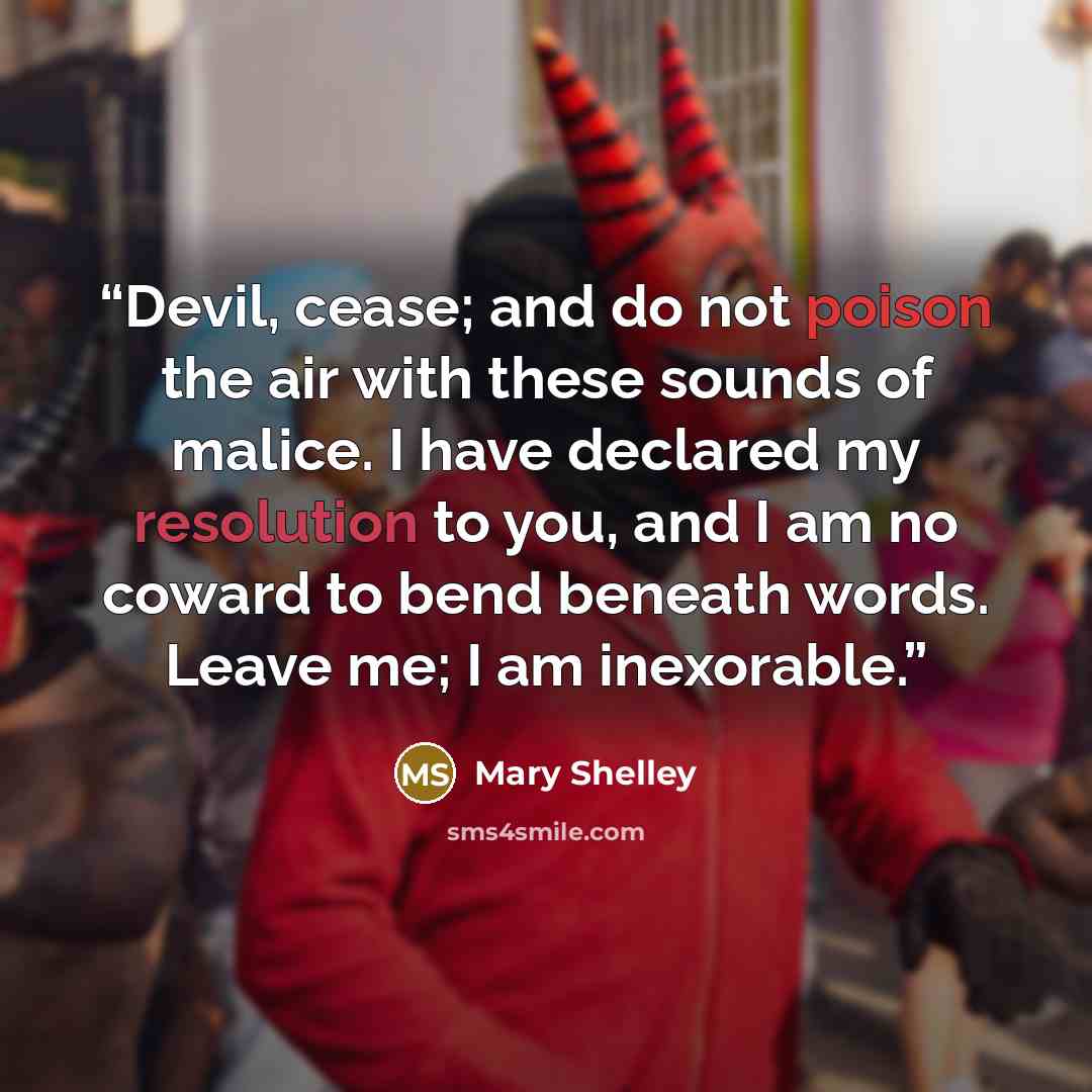 “Devil, cease; and do not poison the air with these sounds of malice. I have declared my resolution to you, and I am no coward to bend beneath words. Leave me; I am inexorable.” quote by Mary Shelley