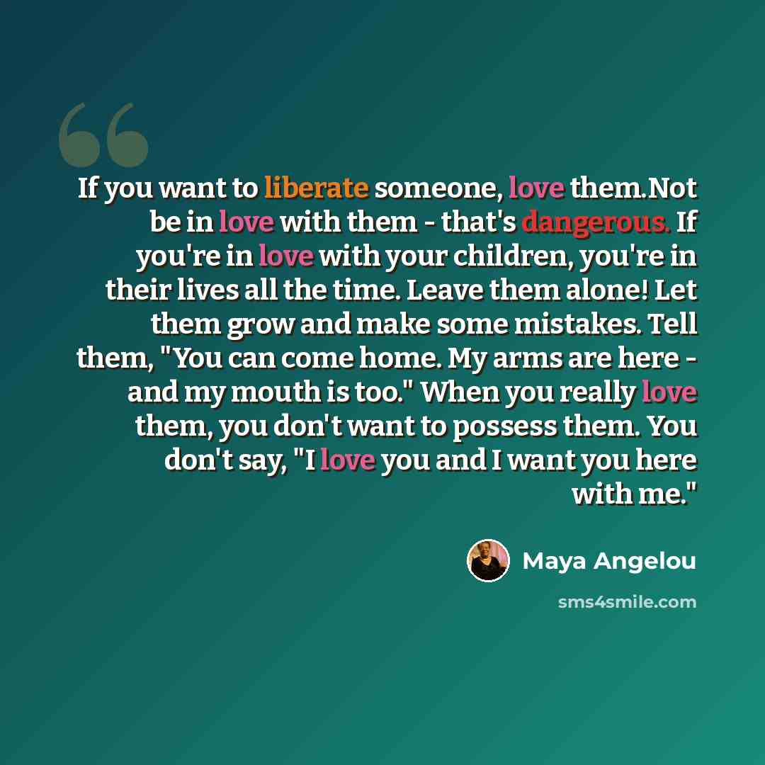 “If you want to liberate someone, love them.Not be in love with them - that's dangerous. If you're in love with your children, you're in their lives all the time. Leave them alone! Let them grow and make some mistakes. Tell them, "You can come home. My arms are here - and my mouth is too." When you…” quote by Maya Angelou