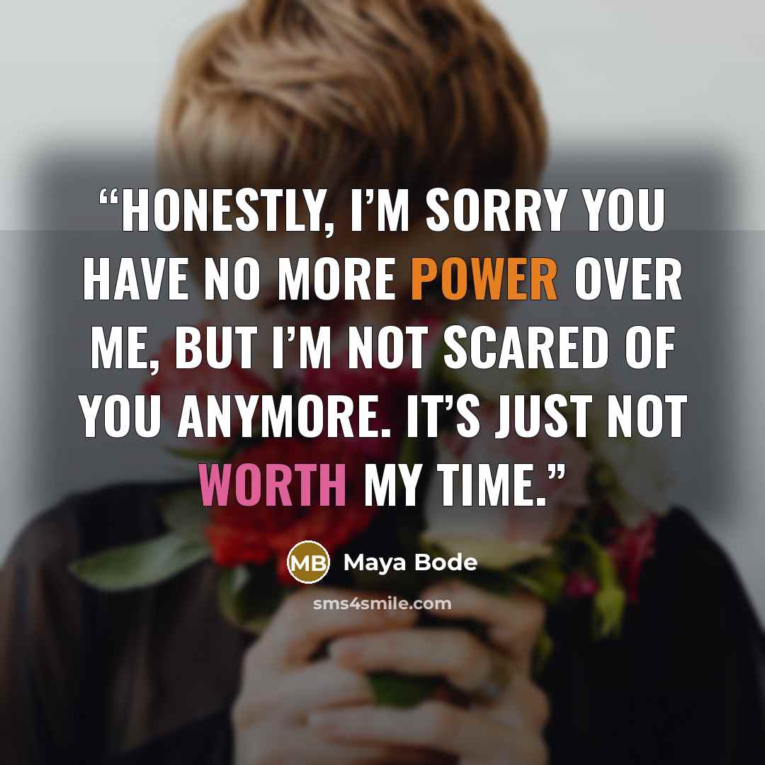 “Honestly, I’m sorry you have no more power over me, but I’m not scared of you anymore. It’s just not worth my time.” quote by Maya Bode