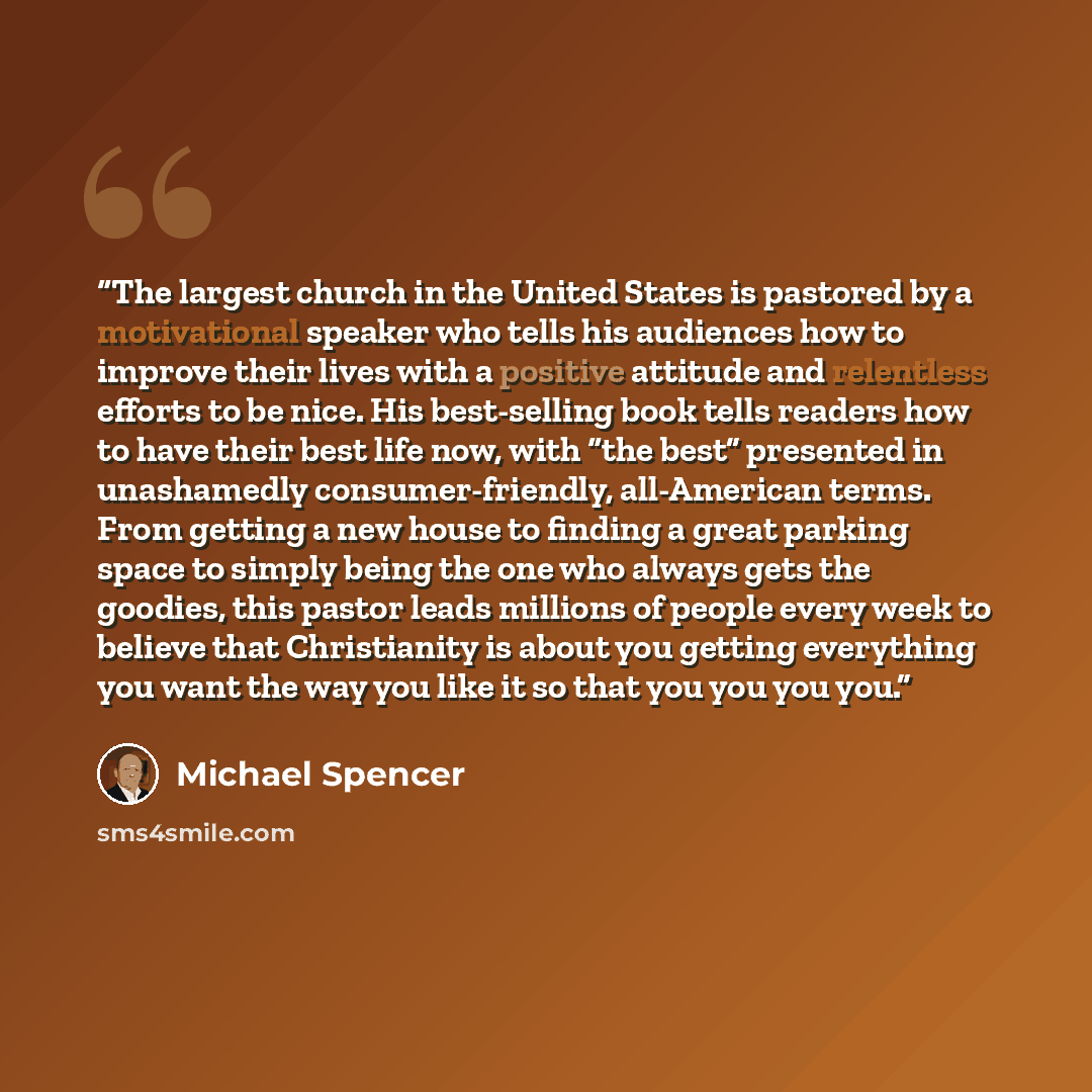 “The largest church in the United States is pastored by a motivational speaker who tells his audiences how to improve their lives with a positive attitude and relentless efforts to be nice. His best-selling book tells readers how to have their best life now, with “the best” presented in unashamedly…” quote by Michael Spencer