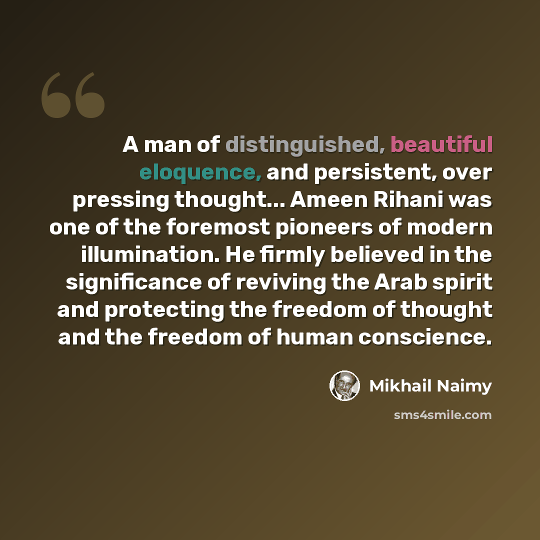“A man of distinguished, beautiful eloquence, and persistent, over pressing thought... Ameen Rihani was one of the foremost pioneers of modern illumination. He firmly believed in the significance of reviving the Arab spirit and protecting the freedom of thought and the freedom of human conscience.” quote by Mikhail Naimy
