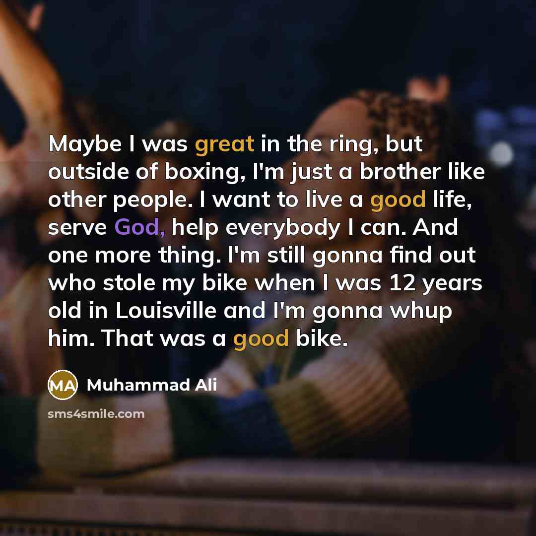 “Maybe I was great in the ring, but outside of boxing, I'm just a brother like other people. I want to live a good life, serve God, help everybody I can. And one more thing. I'm still gonna find out who stole my bike when I was 12 years old in Louisville and I'm gonna whup him. That was a good bike.” quote by Muhammad Ali