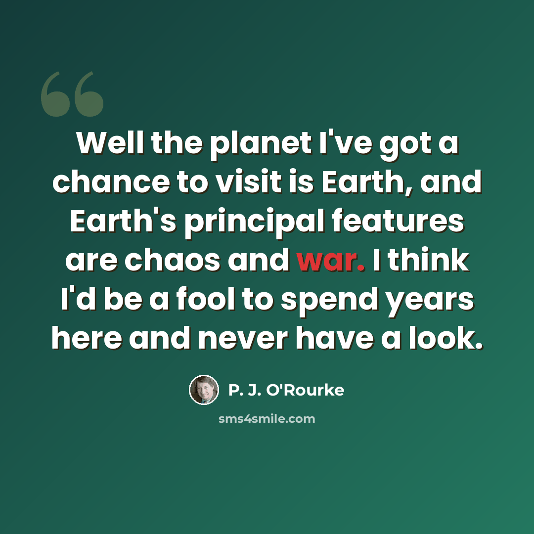 “Well the planet I've got a chance to visit is Earth, and Earth's principal features are chaos and war. I think I'd be a fool to spend years here and never have a look.” quote by P. J. O'Rourke