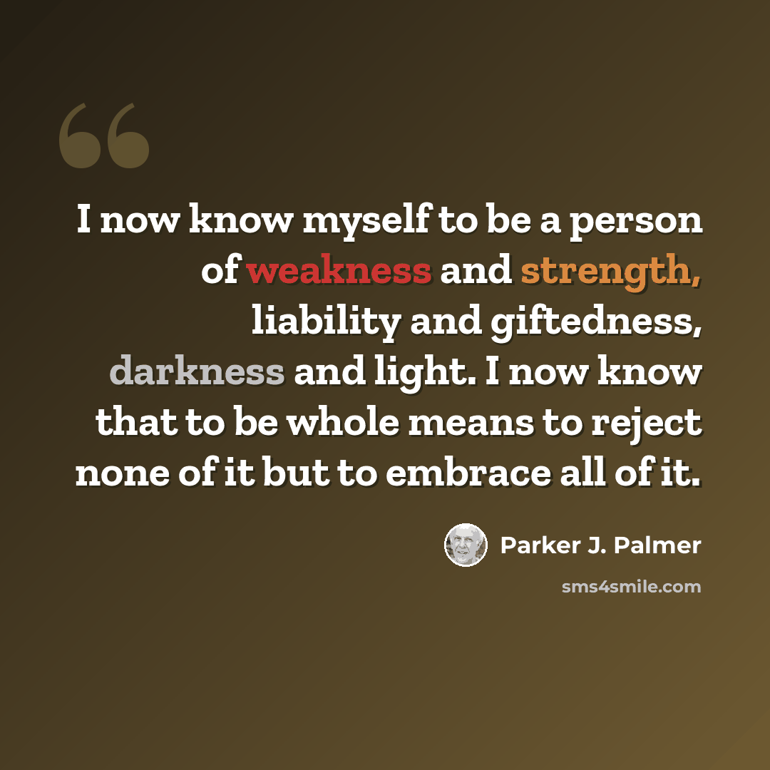 “I now know myself to be a person of weakness and strength, liability and giftedness, darkness and light. I now know that to be whole means to reject none of it but to embrace all of it.” quote by Parker J. Palmer