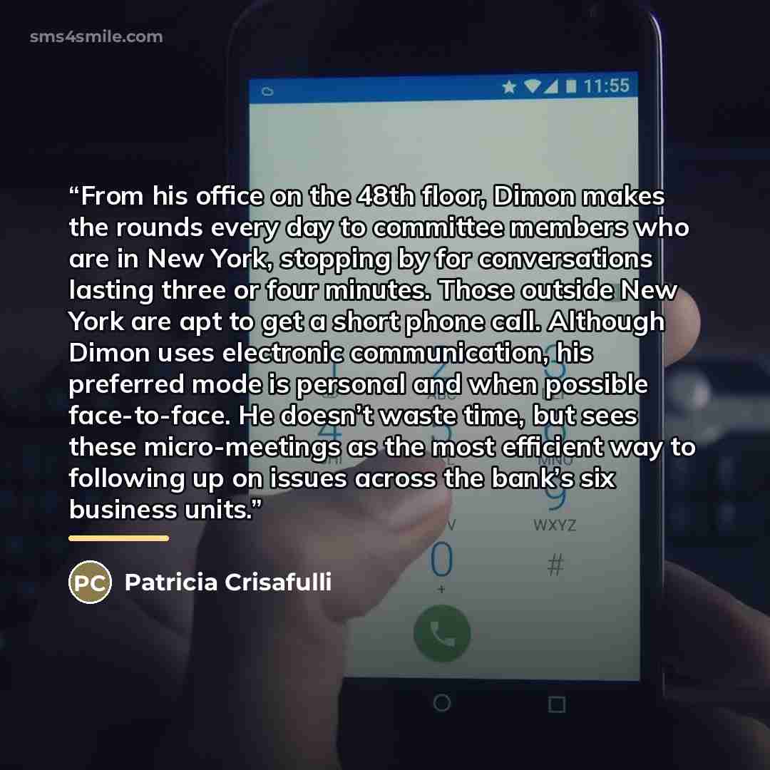 “From his office on the 48th floor, Dimon makes the rounds every day to committee members who are in New York, stopping by for conversations lasting three or four minutes. Those outside New York are apt to get a short phone call. Although Dimon uses electronic communication, his preferred mode is…” quote by Patricia Crisafulli
