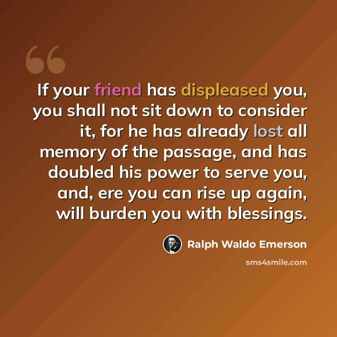 “If your friend has displeased you, you shall not sit down to consider it, for he has already lost all memory of the passage, and has doubled his power to serve you, and, ere you can rise up again, will burden you with blessings.” quote by Ralph Waldo Emerson
