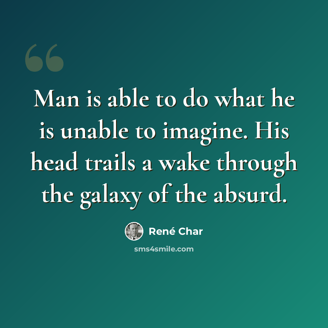 “Man is able to do what he is unable to imagine. His head trails a wake through the galaxy of the absurd.” quote by Rene Char