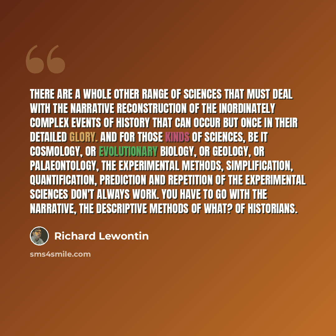 “There are a whole other range of sciences that must deal with the narrative reconstruction of the inordinately complex events of history that can occur but once in their detailed glory. And for those kinds of sciences, be it cosmology, or evolutionary biology, or geology, or palaeontology, the…” quote by Richard Lewontin