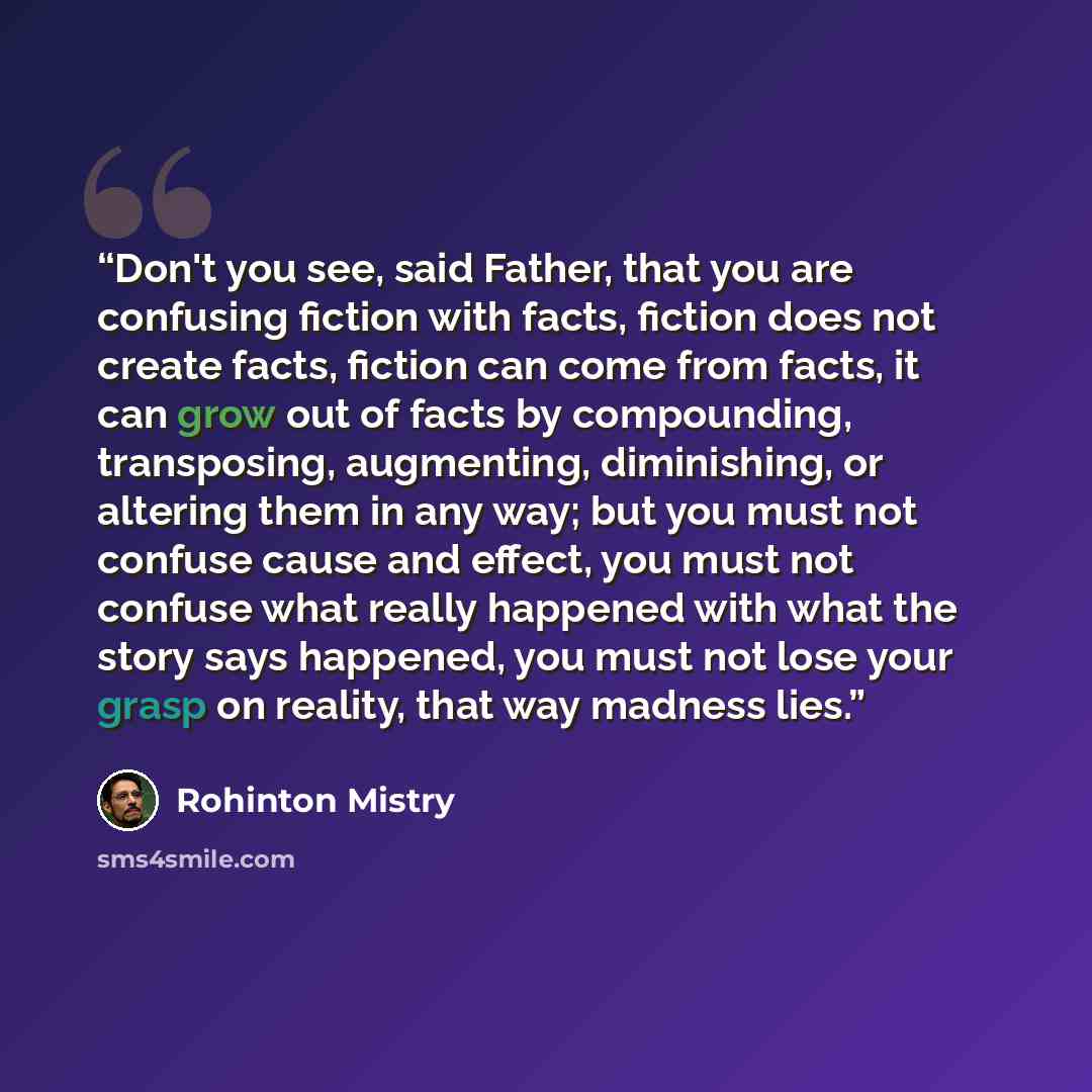 “Don't you see, said Father, that you are confusing fiction with facts, fiction does not create facts, fiction can come from facts, it can grow out of facts by compounding, transposing, augmenting, diminishing, or altering them in any way; but you must not confuse cause and effect, you must not…” quote by Rohinton Mistry