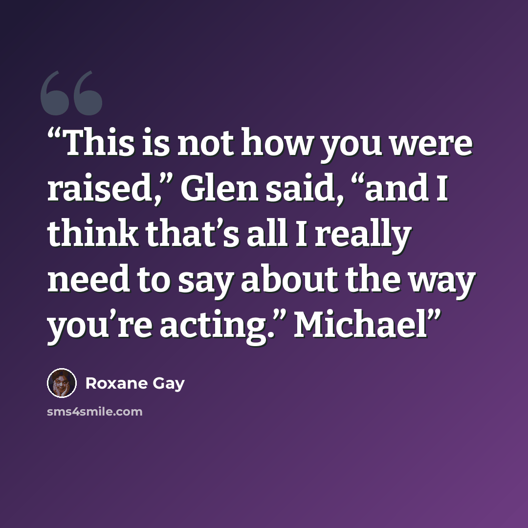 “This is not how you were raised,” Glen said, “and I think that’s all I really need to say about the way you’re acting.” Michael” quote by Roxane Gay