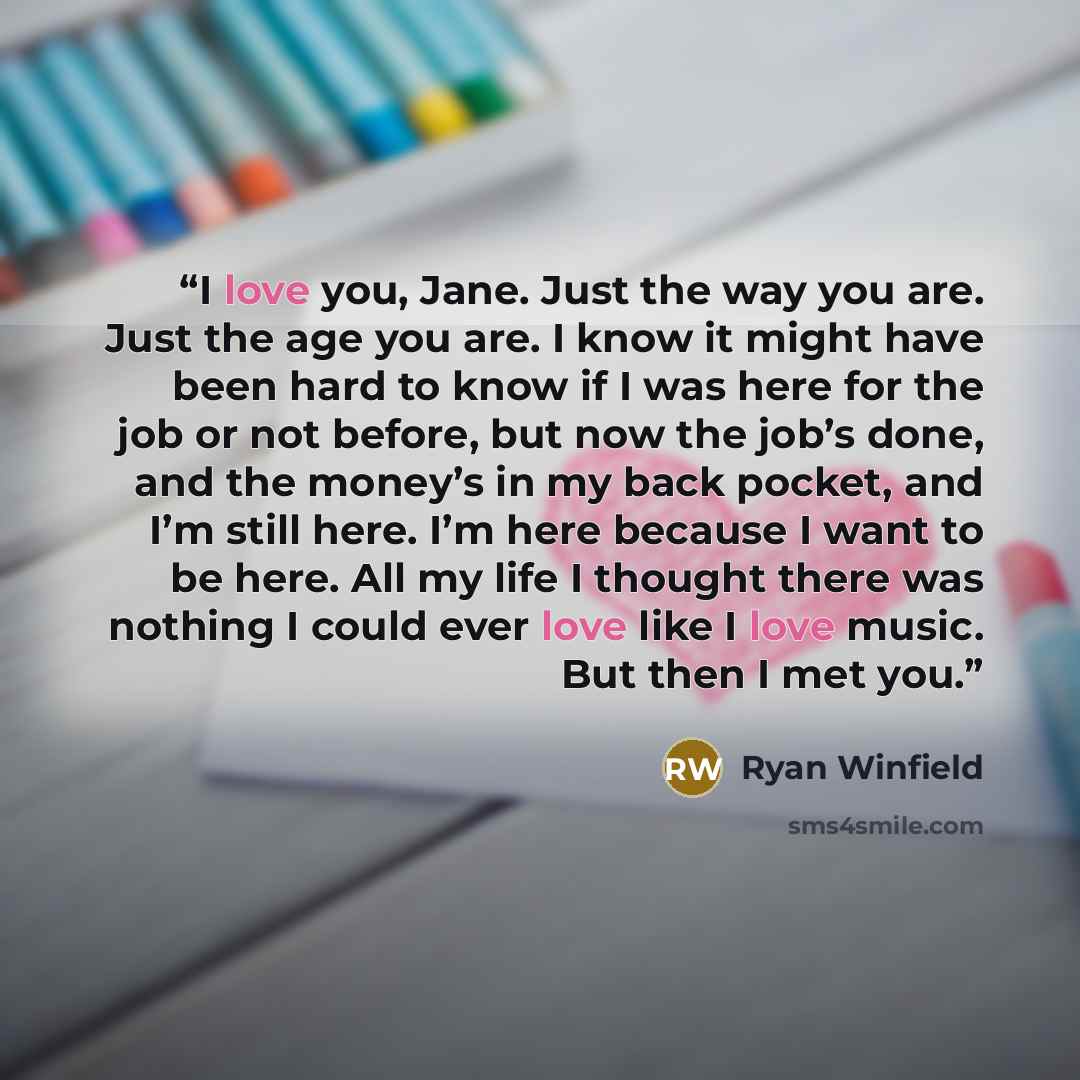 “I love you, Jane. Just the way you are. Just the age you are. I know it might have been hard to know if I was here for the job or not before, but now the job’s done, and the money’s in my back pocket, and I’m still here. I’m here because I want to be here. All my life I thought there was nothing I…” quote by Ryan Winfield