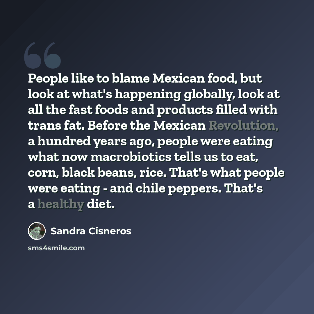 “People like to blame Mexican food, but look at what's happening globally, look at all the fast foods and products filled with trans fat. Before the Mexican Revolution, a hundred years ago, people were eating what now macrobiotics tells us to eat, corn, black beans, rice. That's what people were…” quote by Sandra Cisneros