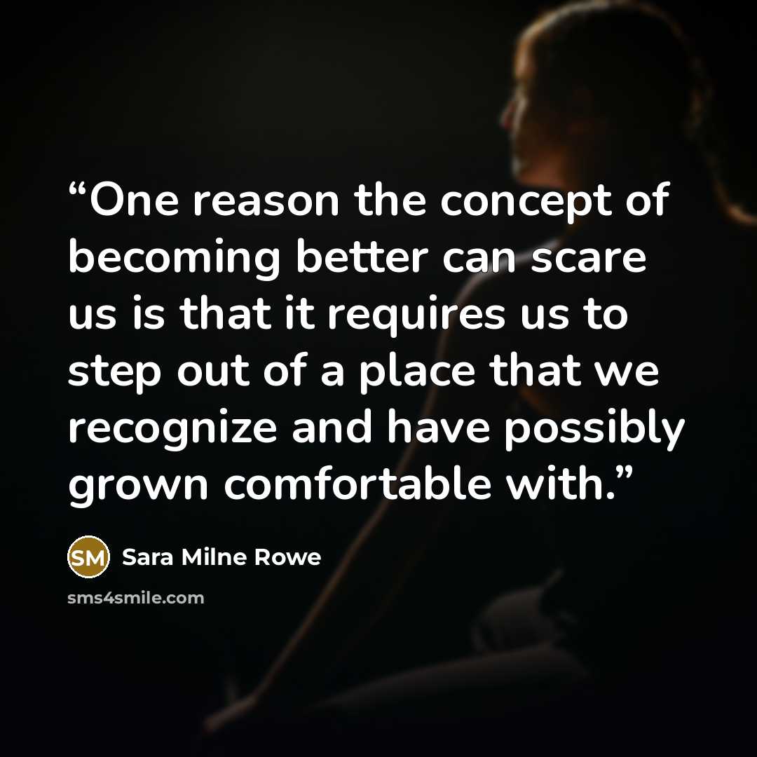 “One reason the concept of becoming better can scare us is that it requires us to step out of a place that we recognize and have possibly grown comfortable with.” quote by Sara Milne Rowe