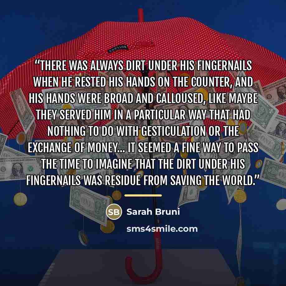 “There was always dirt under his fingernails when he rested his hands on the counter, and his hands were broad and calloused, like maybe they served him in a particular way that had nothing to do with gesticulation or the exchange of money... It seemed a fine way to pass the time to imagine that…” quote by Sarah Bruni