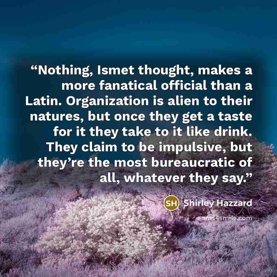 “Nothing, Ismet thought, makes a more fanatical official than a Latin. Organization is alien to their natures, but once they get a taste for it they take to it like drink. They claim to be impulsive, but they’re the most bureaucratic of all, whatever they say.” quote by Shirley Hazzard