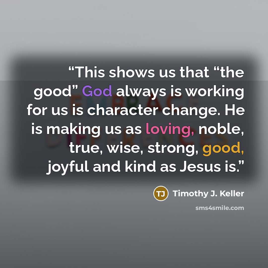 “This shows us that “the good” God always is working for us is character change. He is making us as loving, noble, true, wise, strong, good, joyful and kind as Jesus is.” quote by Timothy J. Keller