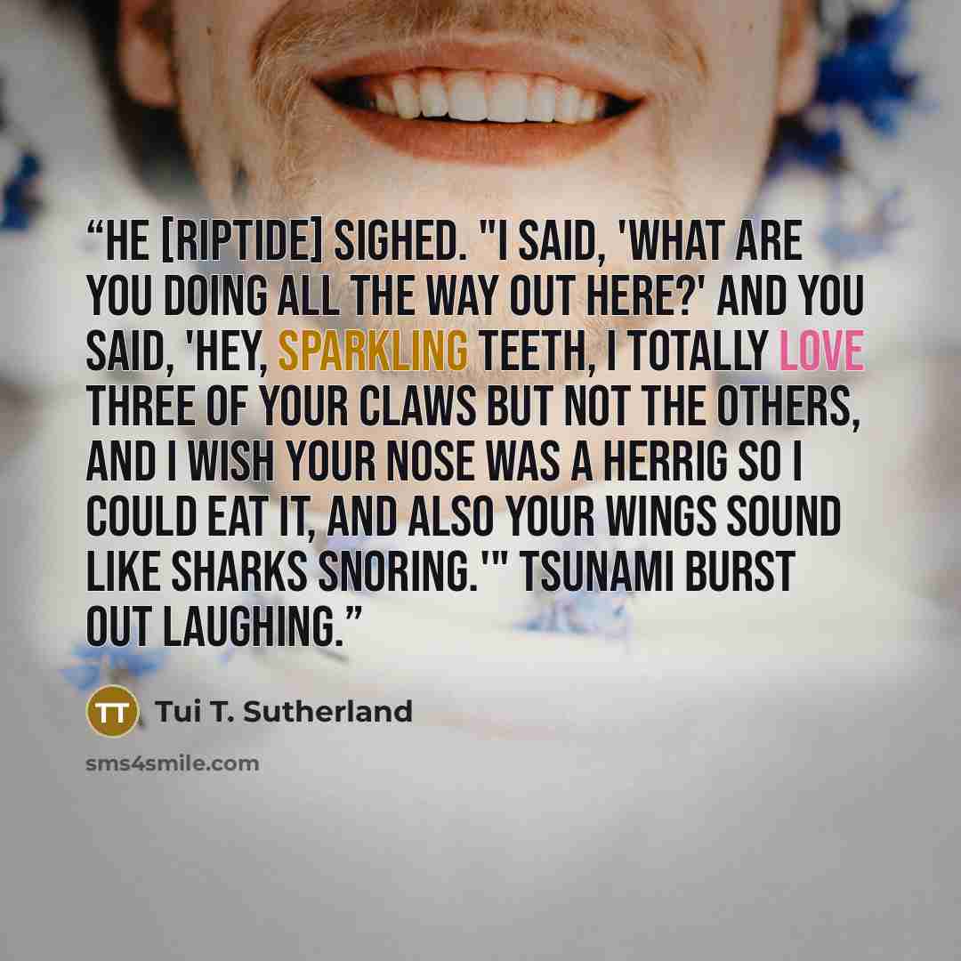 “He [Riptide] sighed. "I said, 'What are you doing all the way out here?' and you said, 'Hey, sparkling teeth, I totally love three of your claws but not the others, and I wish your nose was a herrig so I could eat it, and also your wings sound like sharks snoring.'" Tsunami burst out laughing.” quote by Tui T. Sutherland