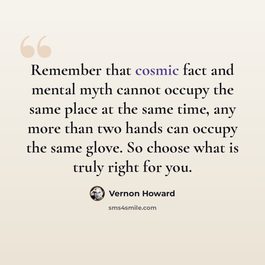 “Remember that cosmic fact and mental myth cannot occupy the same place at the same time, any more than two hands can occupy the same glove. So choose what is truly right for you.” quote by Vernon Howard