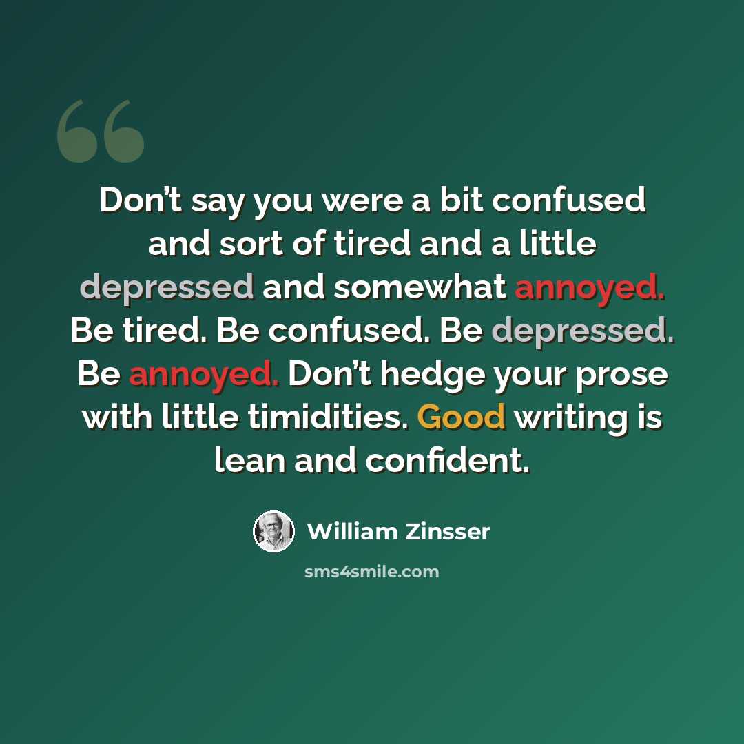 “Don’t say you were a bit confused and sort of tired and a little depressed and somewhat annoyed. Be tired. Be confused. Be depressed. Be annoyed. Don’t hedge your prose with little timidities. Good writing is lean and confident.” quote by William Zinsser