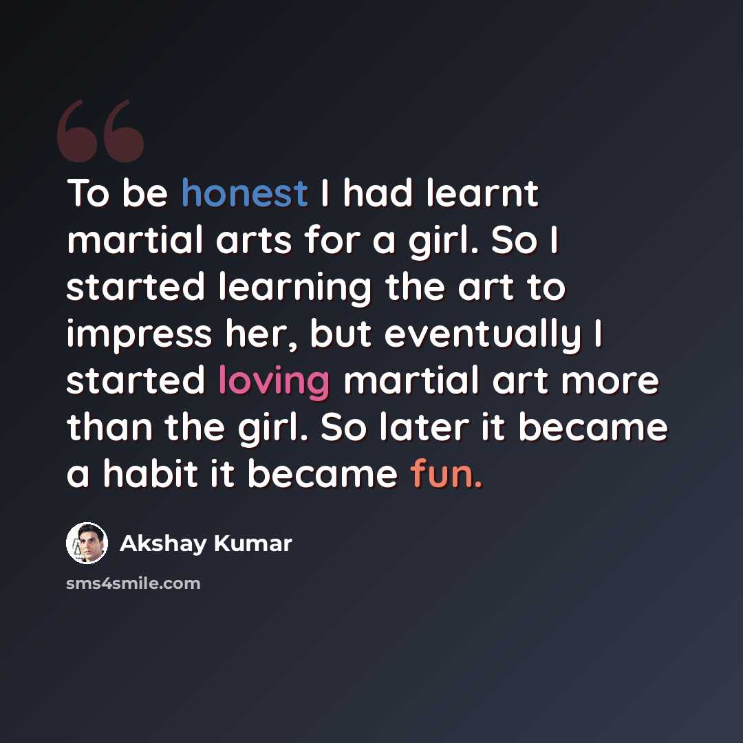 “To be honest I had learnt martial arts for a girl. So I started learning the art to impress her, but eventually I started loving martial art more than the girl. So later it became a habit it became fun.” quote by Akshay Kumar