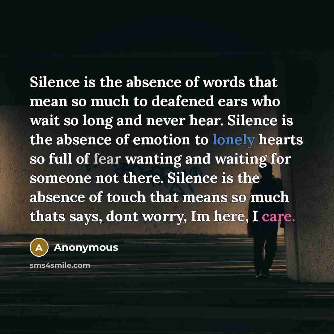 “Silence is the absence of words that mean so much to deafened ears who wait so long and never hear. Silence is the absence of emotion to lonely hearts so full of fear wanting and waiting for someone not there. Silence is the absence of touch that means so much thats says, dont worry, Im here, I…” quote by Anonymous