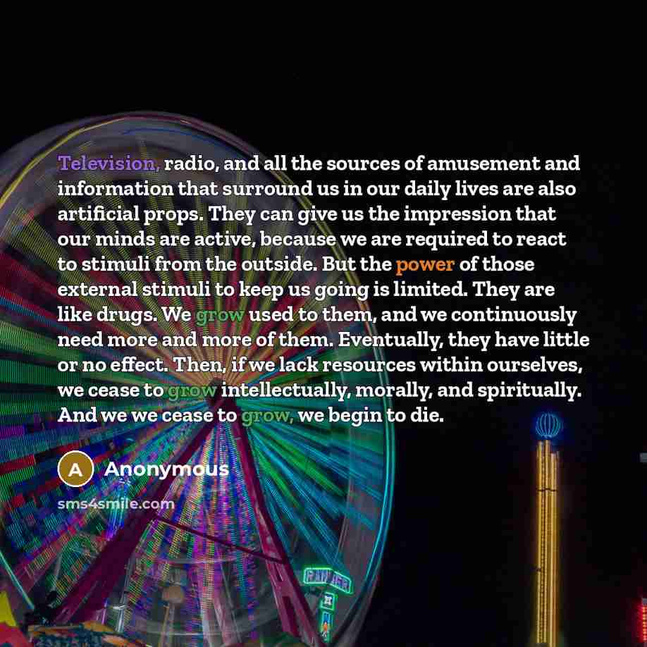 “Television, radio, and all the sources of amusement and information that surround us in our daily lives are also artificial props. They can give us the impression that our minds are active, because we are required to react to stimuli from the outside. But the power of those external stimuli to…” quote by Anonymous