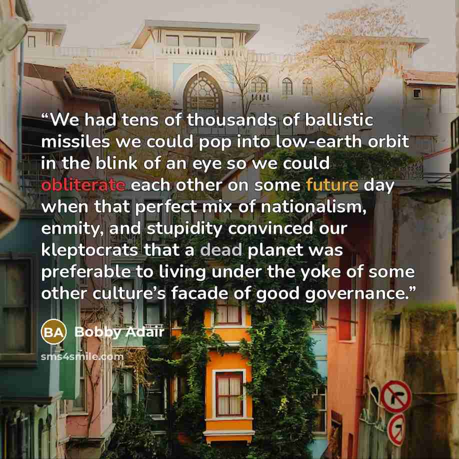 “We had tens of thousands of ballistic missiles we could pop into low-earth orbit in the blink of an eye so we could obliterate each other on some future day when that perfect mix of nationalism, enmity, and stupidity convinced our kleptocrats that a dead planet was preferable to living under the…” quote by Bobby Adair