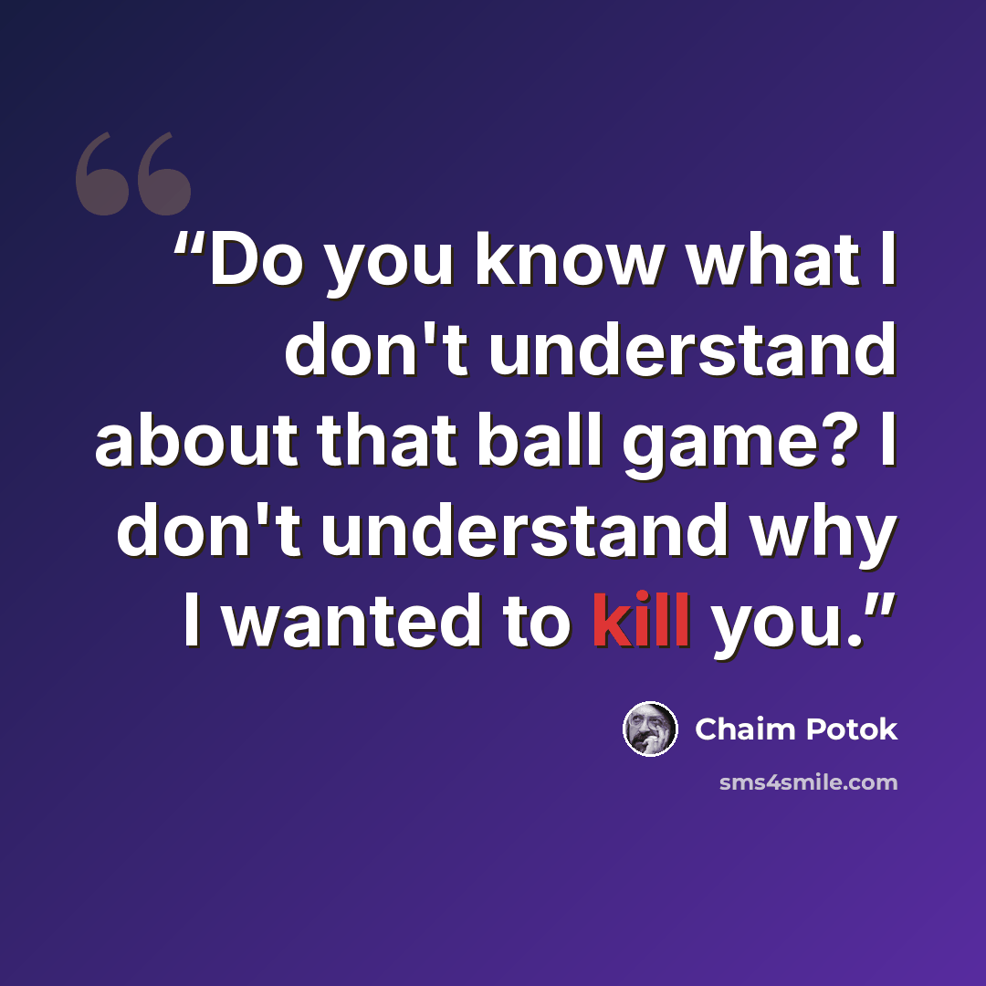 “Do you know what I don't understand about that ball game? I don't understand why I wanted to kill you.” quote by Chaim Potok