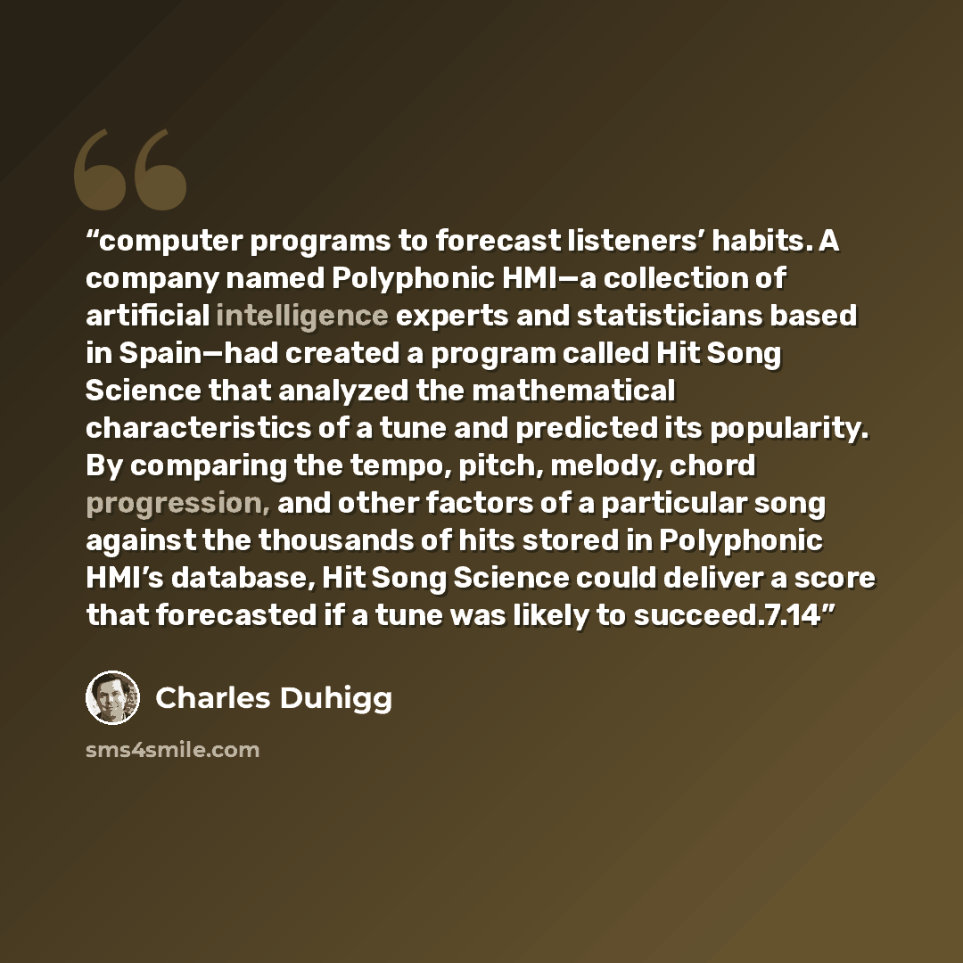 “computer programs to forecast listeners’ habits. A company named Polyphonic HMI—a collection of artificial intelligence experts and statisticians based in Spain—had created a program called Hit Song Science that analyzed the mathematical characteristics of a tune and predicted its popularity. By…” quote by Charles Duhigg