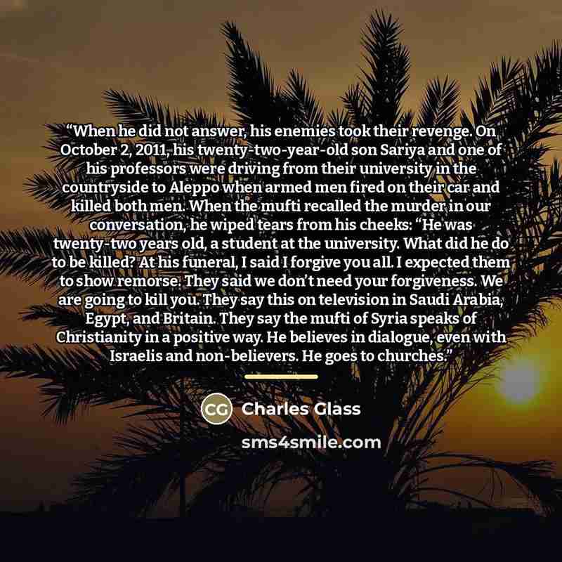 “When he did not answer, his enemies took their revenge. On October 2, 2011, his twenty-two-year-old son Sariya and one of his professors were driving from their university in the countryside to Aleppo when armed men fired on their car and killed both men. When the mufti recalled the murder in our…” quote by Charles Glass