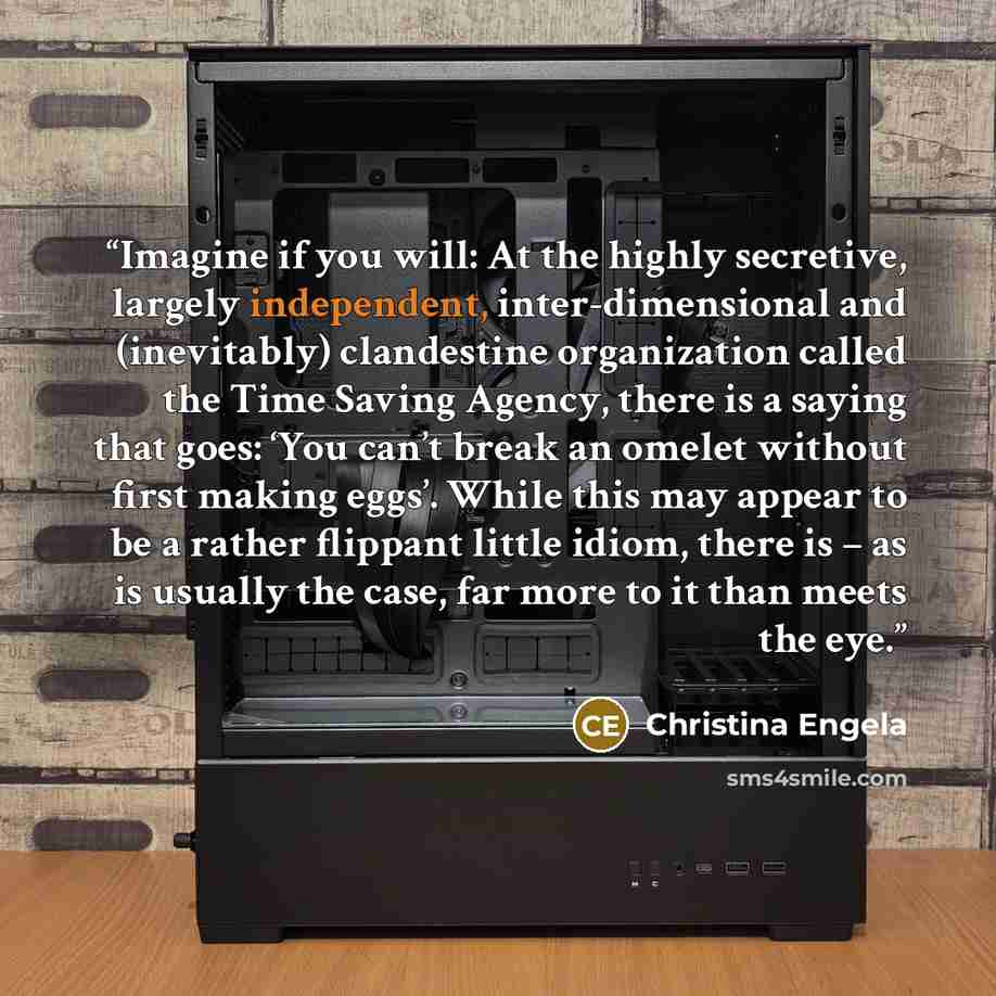 “Imagine if you will: At the highly secretive, largely independent, inter-dimensional and (inevitably) clandestine organization called the Time Saving Agency, there is a saying that goes: ‘You can’t break an omelet without first making eggs’. While this may appear to be a rather flippant little…” quote by Christina Engela