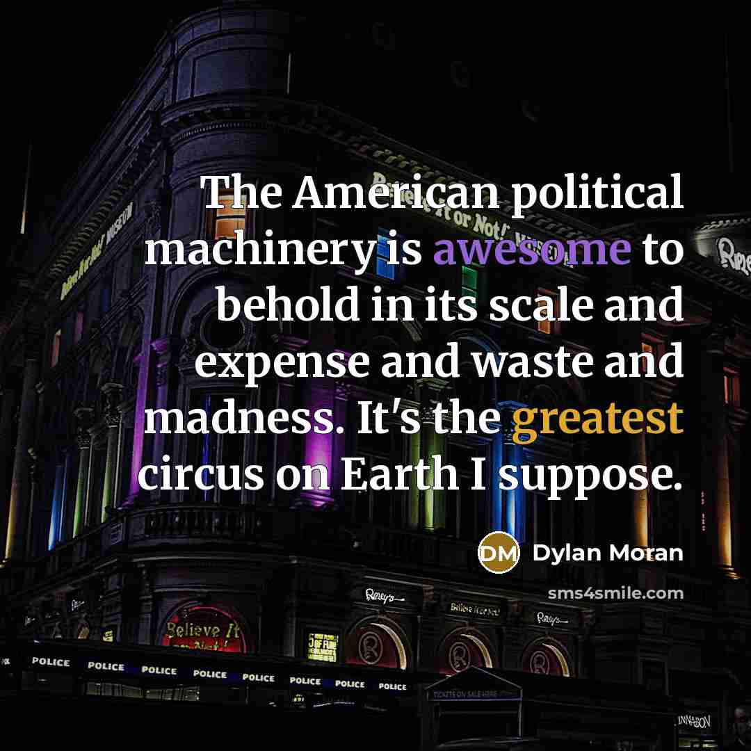 “The American political machinery is awesome to behold in its scale and expense and waste and madness. It's the greatest circus on Earth I suppose.” quote by Dylan Moran