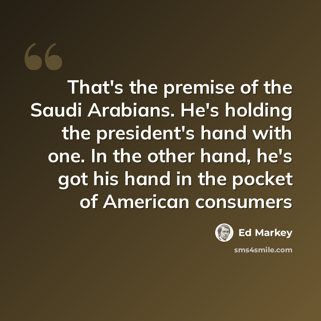 “That's the premise of the Saudi Arabians. He's holding the president's hand with one. In the other hand, he's got his hand in the pocket of American consumers” quote by Ed Markey