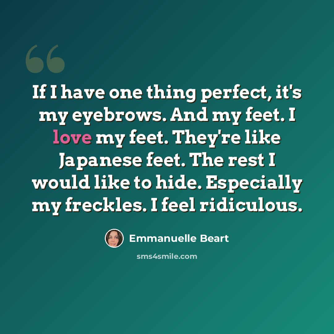 “If I have one thing perfect, it's my eyebrows. And my feet. I love my feet. They're like Japanese feet. The rest I would like to hide. Especially my freckles. I feel ridiculous.” quote by Emmanuelle Beart