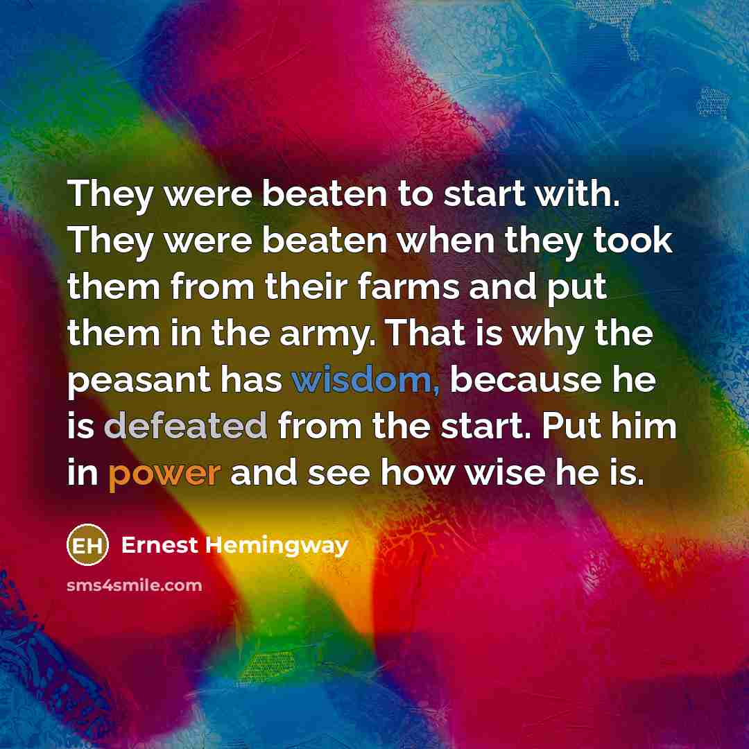 “They were beaten to start with. They were beaten when they took them from their farms and put them in the army. That is why the peasant has wisdom, because he is defeated from the start. Put him in power and see how wise he is.” quote by Ernest Hemingway