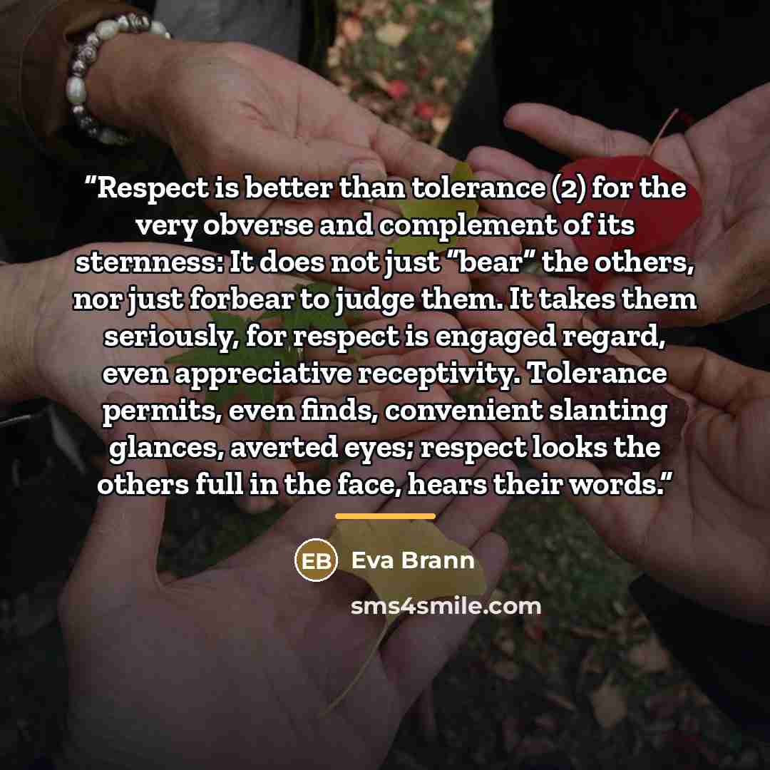 “Respect is better than tolerance (2) for the very obverse and complement of its sternness: It does not just “bear” the others, nor just forbear to judge them. It takes them seriously, for respect is engaged regard, even appreciative receptivity. Tolerance permits, even finds, convenient slanting…” quote by Eva Brann