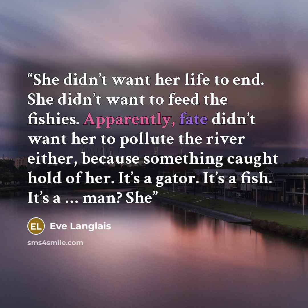 “She didn’t want her life to end. She didn’t want to feed the fishies. Apparently, fate didn’t want her to pollute the river either, because something caught hold of her. It’s a gator. It’s a fish. It’s a … man? She” quote by Eve Langlais