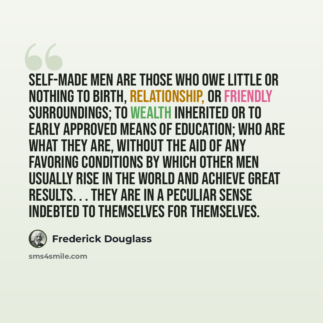 “Self-Made Men are those who owe little or nothing to birth, relationship, or friendly surroundings; to wealth inherited or to early approved means of education; who are what they are, without the aid of any favoring conditions by which other men usually rise in the world and achieve great results…” quote by Frederick Douglass