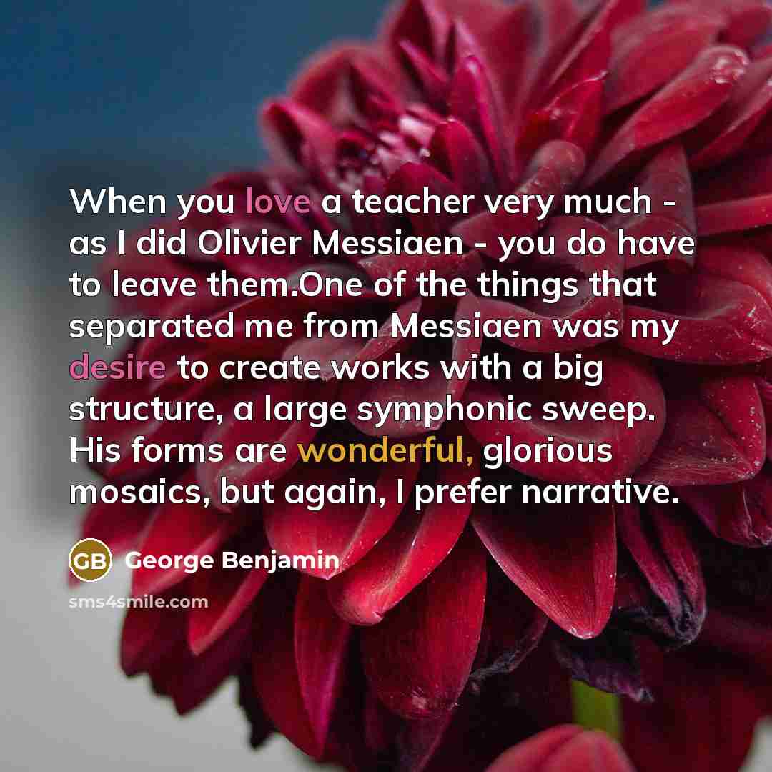 “When you love a teacher very much - as I did Olivier Messiaen - you do have to leave them.One of the things that separated me from Messiaen was my desire to create works with a big structure, a large symphonic sweep. His forms are wonderful, glorious mosaics, but again, I prefer narrative.” quote by George Benjamin