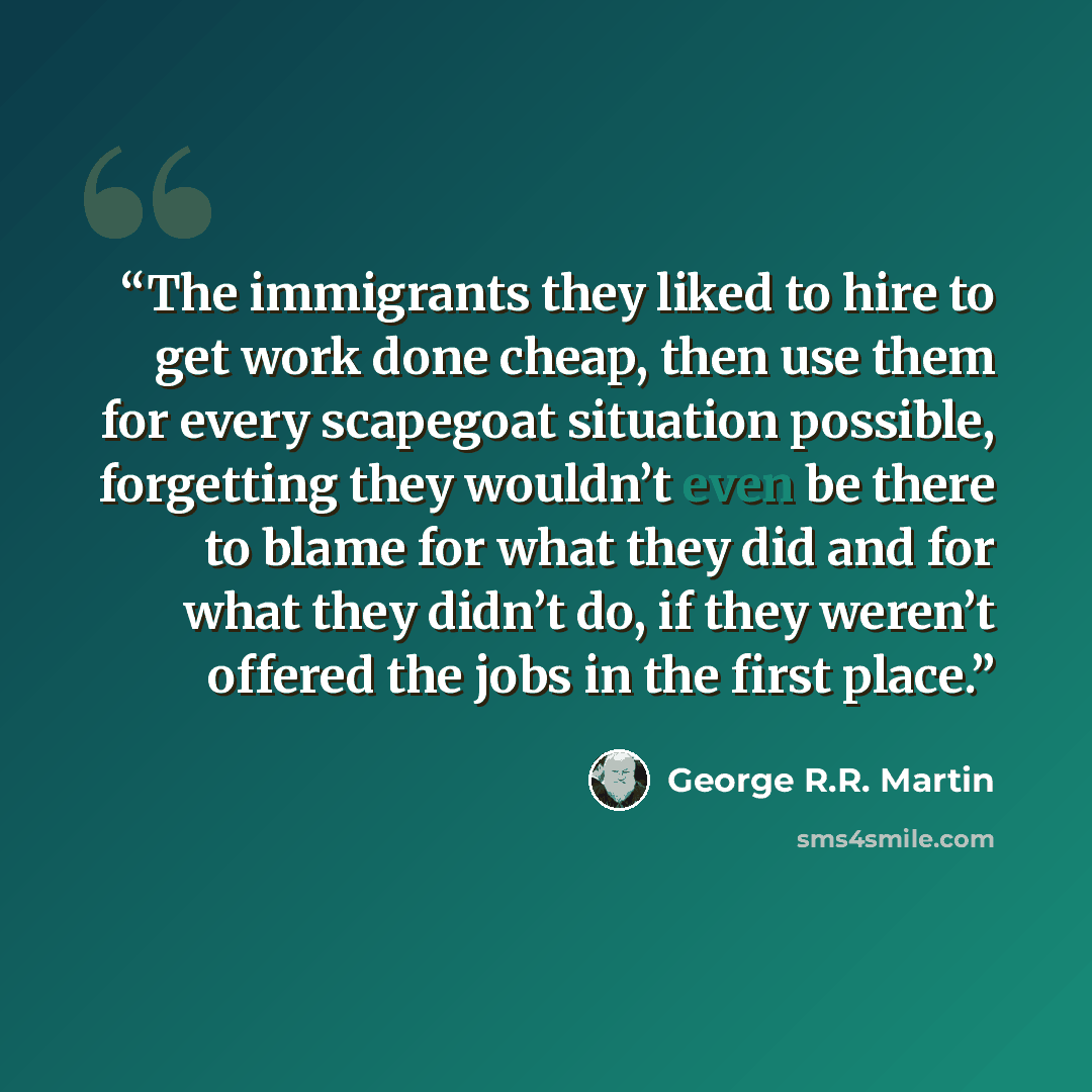 “The immigrants they liked to hire to get work done cheap, then use them for every scapegoat situation possible, forgetting they wouldn’t even be there to blame for what they did and for what they didn’t do, if they weren’t offered the jobs in the first place.” quote by George R.R. Martin
