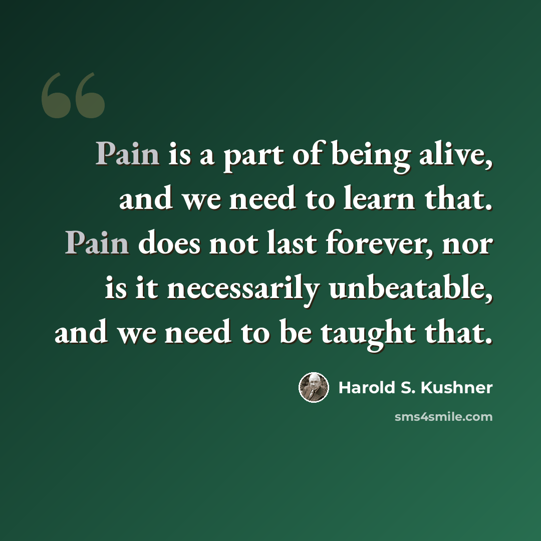 “Pain is a part of being alive, and we need to learn that. Pain does not last forever, nor is it necessarily unbeatable, and we need to be taught that.” quote by Harold S. Kushner