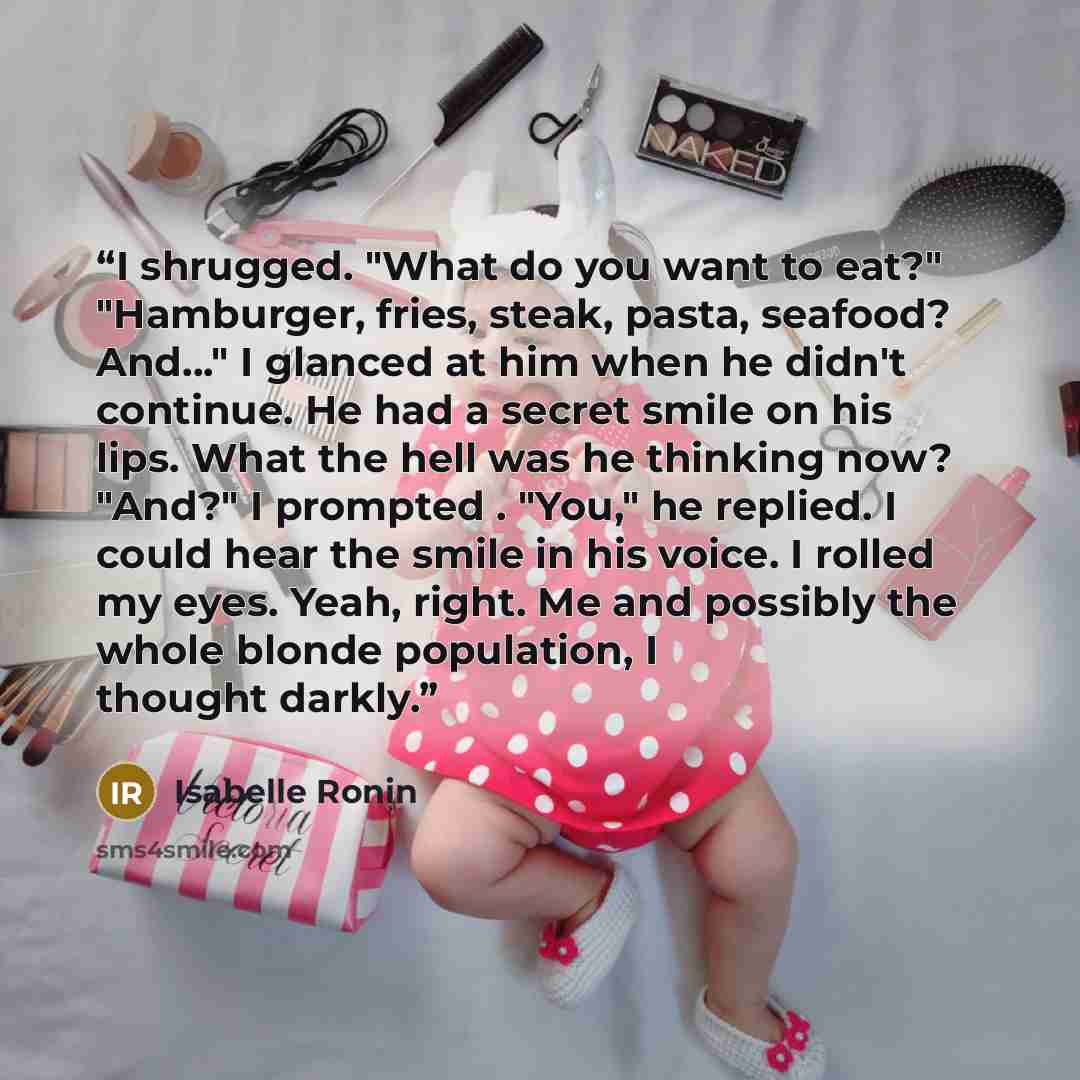 “I shrugged. "What do you want to eat?" "Hamburger, fries, steak, pasta, seafood? And..." I glanced at him when he didn't continue. He had a secret smile on his lips. What the hell was he thinking now? "And?" I prompted . "You," he replied. I could hear the smile in his voice. I rolled my eyes…” quote by Isabelle Ronin