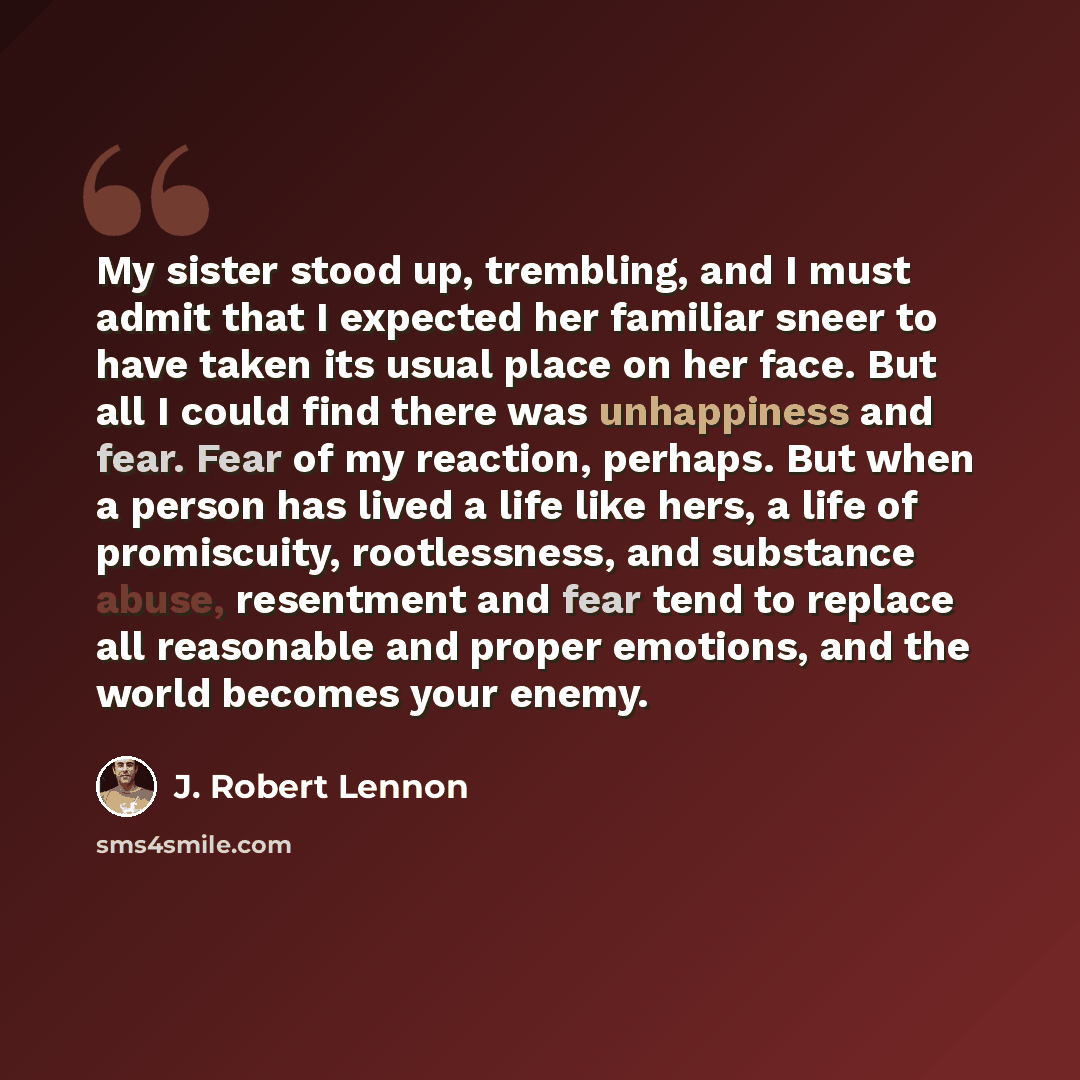 “My sister stood up, trembling, and I must admit that I expected her familiar sneer to have taken its usual place on her face. But all I could find there was unhappiness and fear. Fear of my reaction, perhaps. But when a person has lived a life like hers, a life of promiscuity, rootlessness, and…” quote by J. Robert Lennon