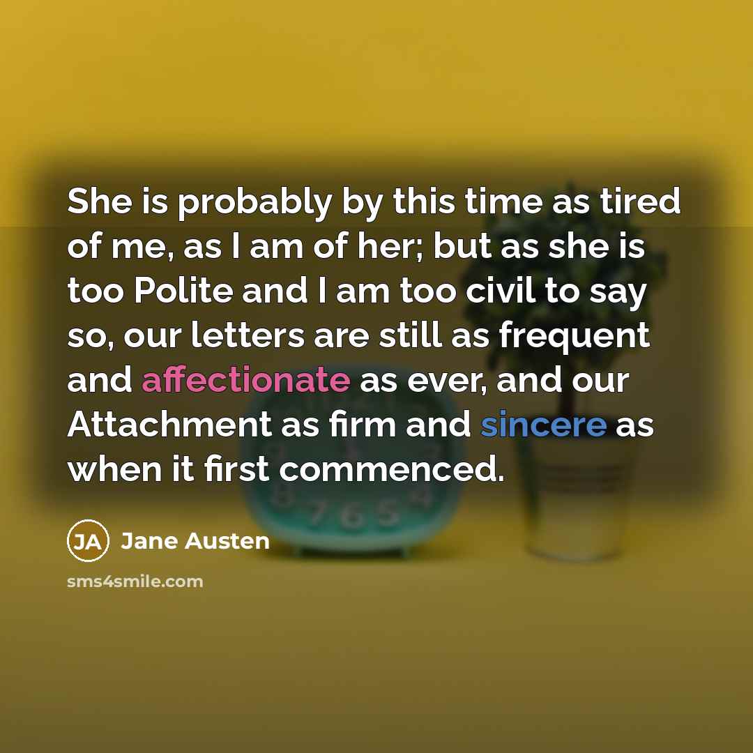 “She is probably by this time as tired of me, as I am of her; but as she is too Polite and I am too civil to say so, our letters are still as frequent and affectionate as ever, and our Attachment as firm and sincere as when it first commenced.” quote by Jane Austen