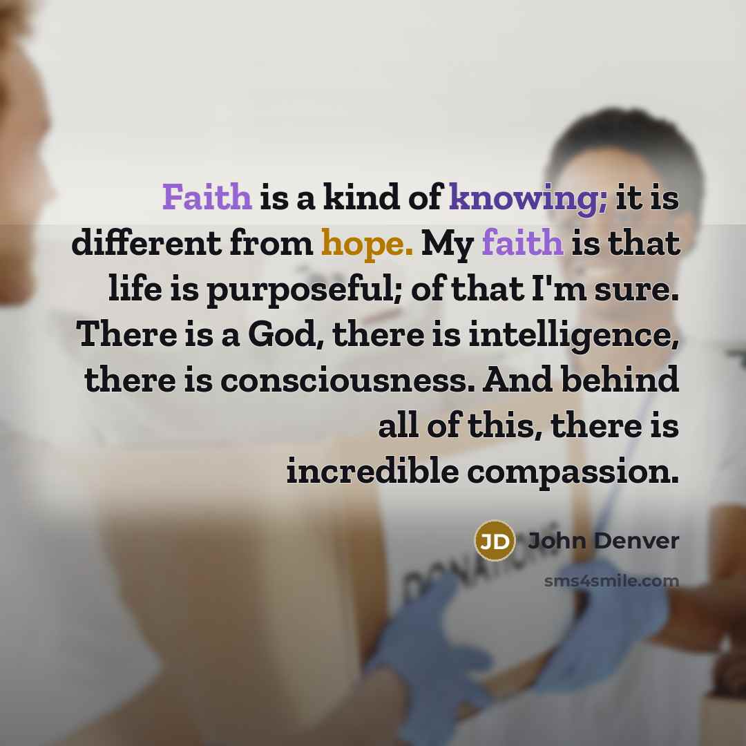 “Faith is a kind of knowing; it is different from hope. My faith is that life is purposeful; of that I'm sure. There is a God, there is intelligence, there is consciousness. And behind all of this, there is incredible compassion.” quote by John Denver