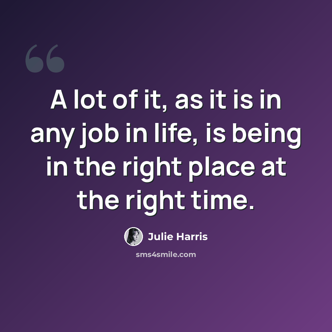“A lot of it, as it is in any job in life, is being in the right place at the right time.” quote by Julie Harris