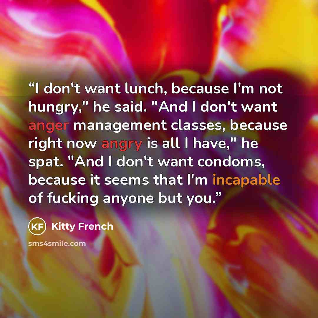 “I don't want lunch, because I'm not hungry," he said. "And I don't want anger management classes, because right now angry is all I have," he spat. "And I don't want condoms, because it seems that I'm incapable of fucking anyone but you.” quote by Kitty French